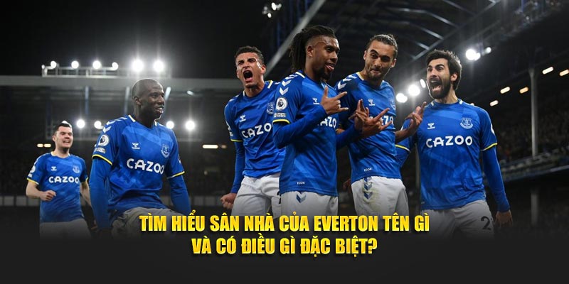 Tìm hiểu sân nhà của Everton tên gì và có điều gì đặc biệt?